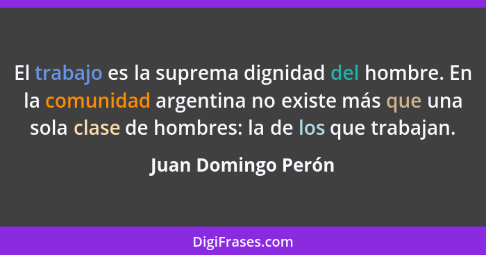 El trabajo es la suprema dignidad del hombre. En la comunidad argentina no existe más que una sola clase de hombres: la de los qu... - Juan Domingo Perón