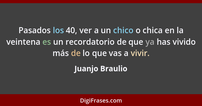 Pasados los 40, ver a un chico o chica en la veintena es un recordatorio de que ya has vivido más de lo que vas a vivir.... - Juanjo Braulio