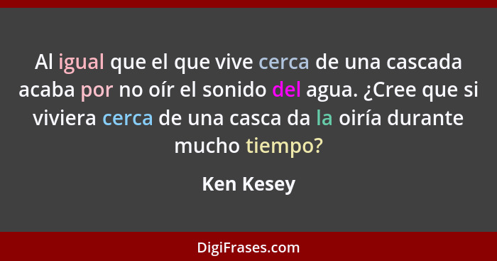 Al igual que el que vive cerca de una cascada acaba por no oír el sonido del agua. ¿Cree que si viviera cerca de una casca da la oiría dur... - Ken Kesey