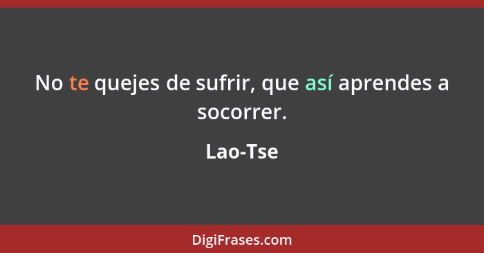 No te quejes de sufrir, que así aprendes a socorrer.... - Lao-Tse