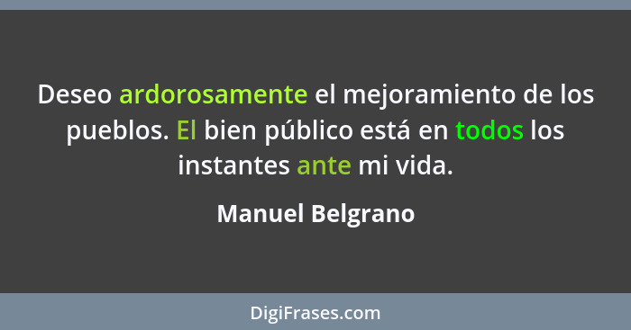 Deseo ardorosamente el mejoramiento de los pueblos. El bien público está en todos los instantes ante mi vida.... - Manuel Belgrano