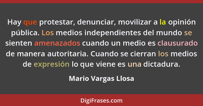 Hay que protestar, denunciar, movilizar a la opinión pública. Los medios independientes del mundo se sienten amenazados cuando un... - Mario Vargas Llosa