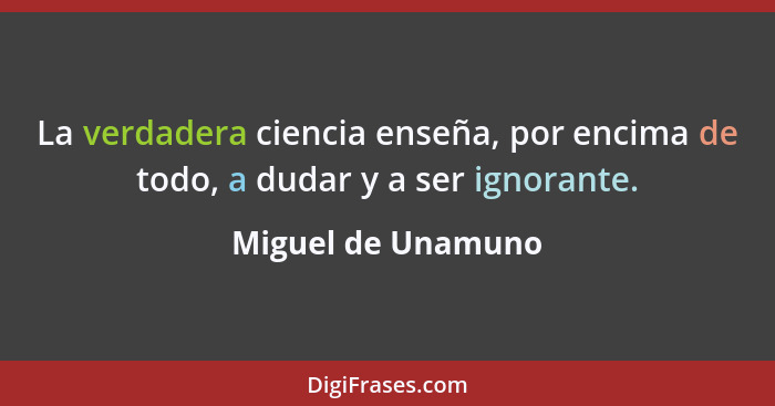 La verdadera ciencia enseña, por encima de todo, a dudar y a ser ignorante.... - Miguel de Unamuno