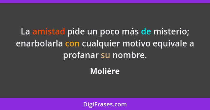 La amistad pide un poco más de misterio; enarbolarla con cualquier motivo equivale a profanar su nombre.... - Molière