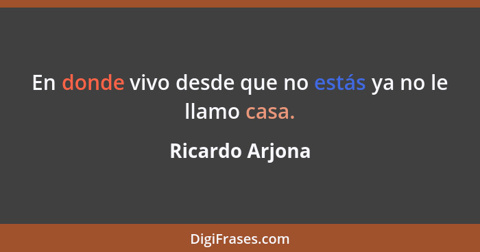 En donde vivo desde que no estás ya no le llamo casa.... - Ricardo Arjona