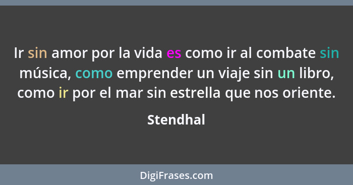 Ir sin amor por la vida es como ir al combate sin música, como emprender un viaje sin un libro, como ir por el mar sin estrella que nos ori... - Stendhal