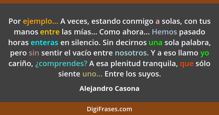 Por ejemplo... A veces, estando conmigo a solas, con tus manos entre las mías... Como ahora... Hemos pasado horas enteras en silenc... - Alejandro Casona