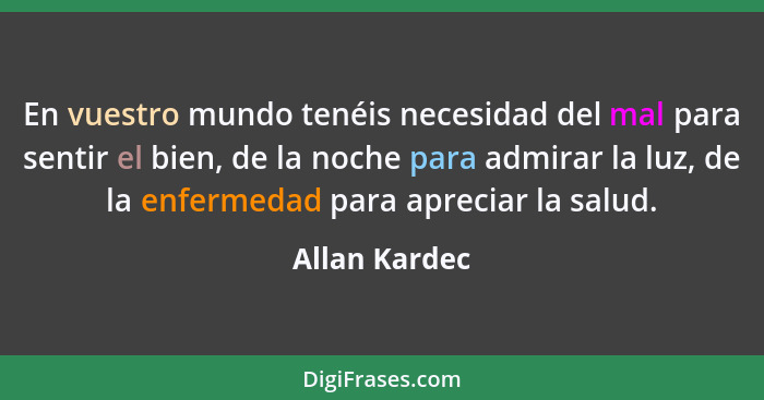 En vuestro mundo tenéis necesidad del mal para sentir el bien, de la noche para admirar la luz, de la enfermedad para apreciar la salud... - Allan Kardec