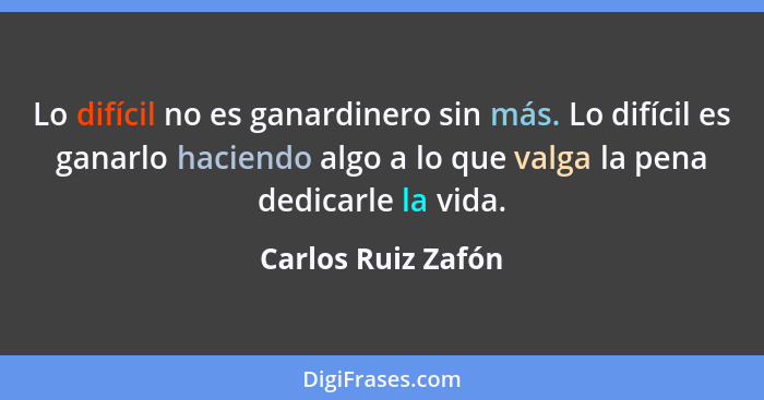 Lo difícil no es ganardinero sin más. Lo difícil es ganarlo haciendo algo a lo que valga la pena dedicarle la vida.... - Carlos Ruiz Zafón
