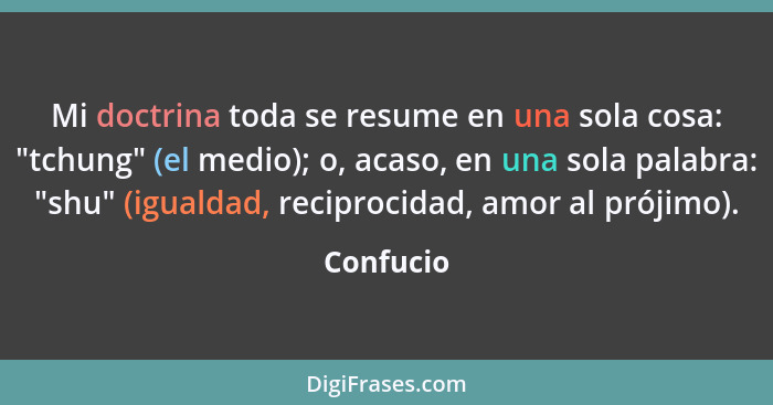 Mi doctrina toda se resume en una sola cosa: "tchung" (el medio); o, acaso, en una sola palabra: "shu" (igualdad, reciprocidad, amor al pró... - Confucio