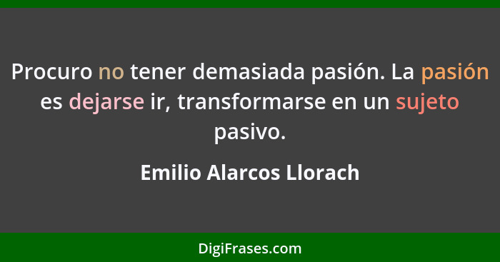 Procuro no tener demasiada pasión. La pasión es dejarse ir, transformarse en un sujeto pasivo.... - Emilio Alarcos Llorach