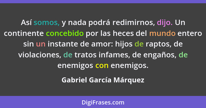 Así somos, y nada podrá redimirnos, dijo. Un continente concebido por las heces del mundo entero sin un instante de amor: hij... - Gabriel García Márquez