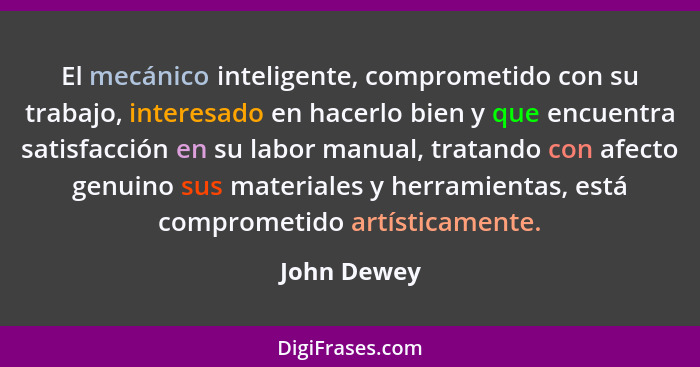 El mecánico inteligente, comprometido con su trabajo, interesado en hacerlo bien y que encuentra satisfacción en su labor manual, tratand... - John Dewey