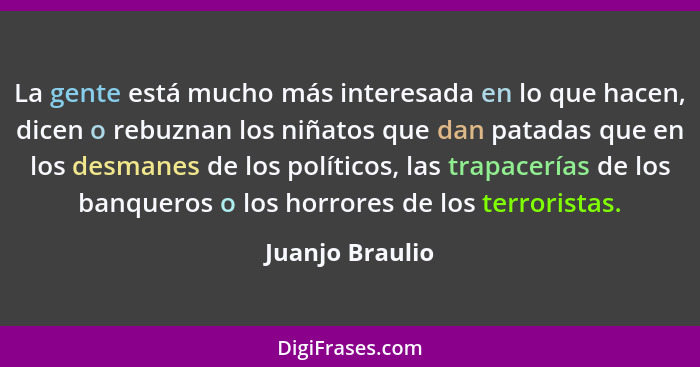La gente está mucho más interesada en lo que hacen, dicen o rebuznan los niñatos que dan patadas que en los desmanes de los políticos... - Juanjo Braulio