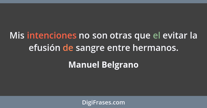 Mis intenciones no son otras que el evitar la efusión de sangre entre hermanos.... - Manuel Belgrano
