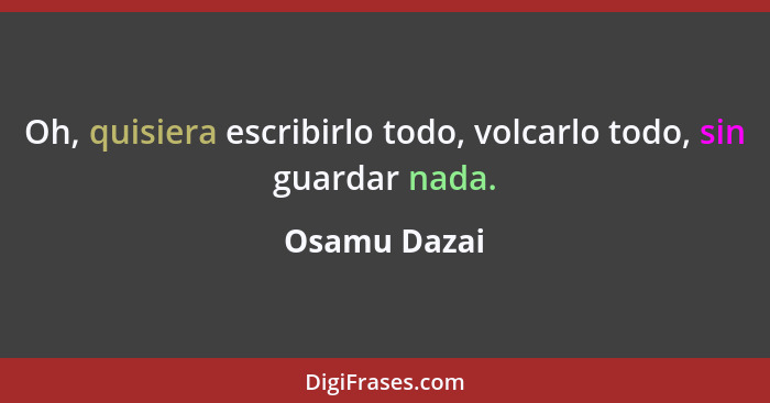 Oh, quisiera escribirlo todo, volcarlo todo, sin guardar nada.... - Osamu Dazai