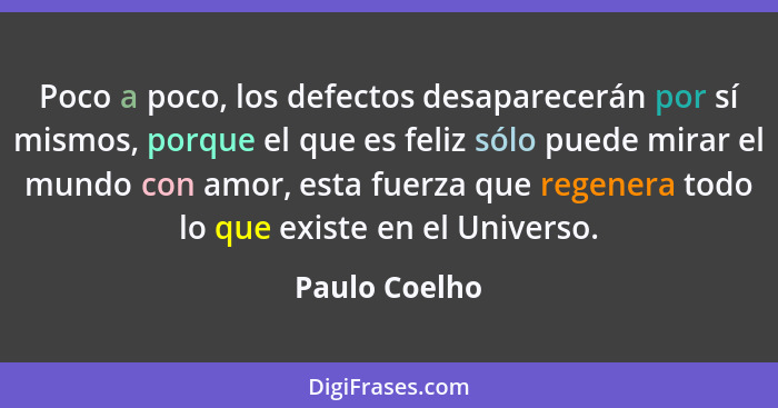 Poco a poco, los defectos desaparecerán por sí mismos, porque el que es feliz sólo puede mirar el mundo con amor, esta fuerza que regen... - Paulo Coelho
