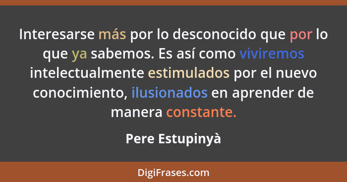 Interesarse más por lo desconocido que por lo que ya sabemos. Es así como viviremos intelectualmente estimulados por el nuevo conocim... - Pere Estupinyà