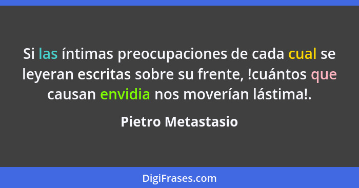 Si las íntimas preocupaciones de cada cual se leyeran escritas sobre su frente, !cuántos que causan envidia nos moverían lástima!.... - Pietro Metastasio