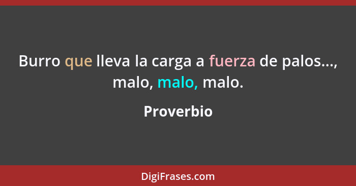 Burro que lleva la carga a fuerza de palos..., malo, malo, malo.... - Proverbio