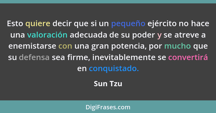 Esto quiere decir que si un pequeño ejército no hace una valoración adecuada de su poder y se atreve a enemistarse con una gran potencia, po... - Sun Tzu