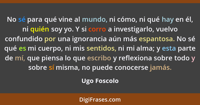 No sé para qué vine al mundo, ni cómo, ni qué hay en él, ni quién soy yo. Y si corro a investigarlo, vuelvo confundido por una ignoranci... - Ugo Foscolo