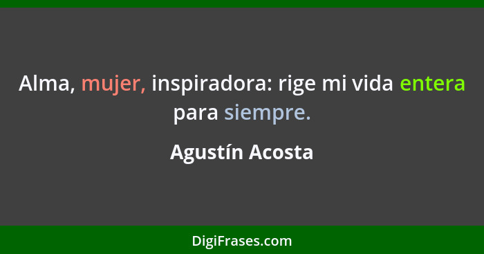 Alma, mujer, inspiradora: rige mi vida entera para siempre.... - Agustín Acosta