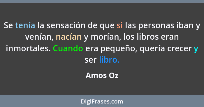 Se tenía la sensación de que si las personas iban y venían, nacían y morían, los libros eran inmortales. Cuando era pequeño, quería crecer y... - Amos Oz