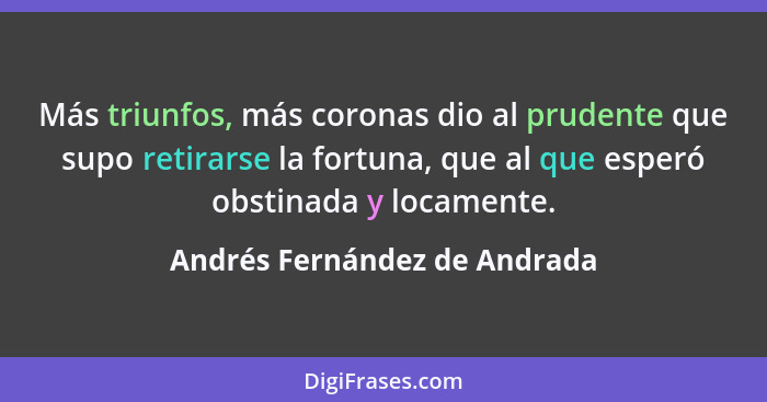 Más triunfos, más coronas dio al prudente que supo retirarse la fortuna, que al que esperó obstinada y locamente.... - Andrés Fernández de Andrada