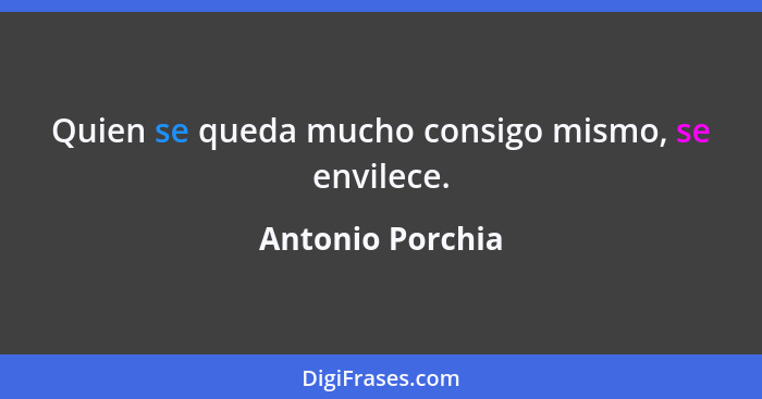 Quien se queda mucho consigo mismo, se envilece.... - Antonio Porchia