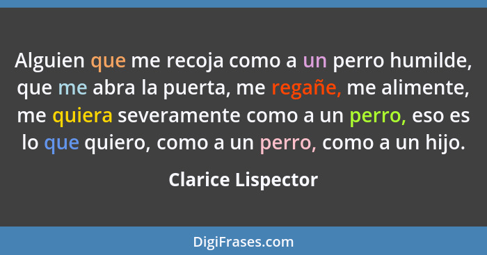 Alguien que me recoja como a un perro humilde, que me abra la puerta, me regañe, me alimente, me quiera severamente como a un perr... - Clarice Lispector