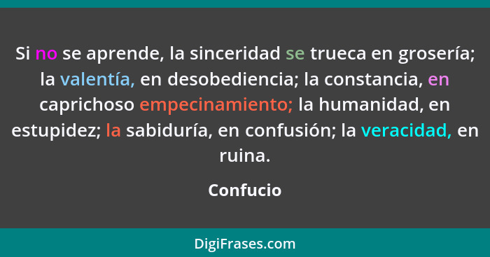 Si no se aprende, la sinceridad se trueca en grosería; la valentía, en desobediencia; la constancia, en caprichoso empecinamiento; la human... - Confucio