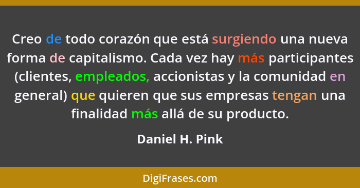 Creo de todo corazón que está surgiendo una nueva forma de capitalismo. Cada vez hay más participantes (clientes, empleados, accionis... - Daniel H. Pink