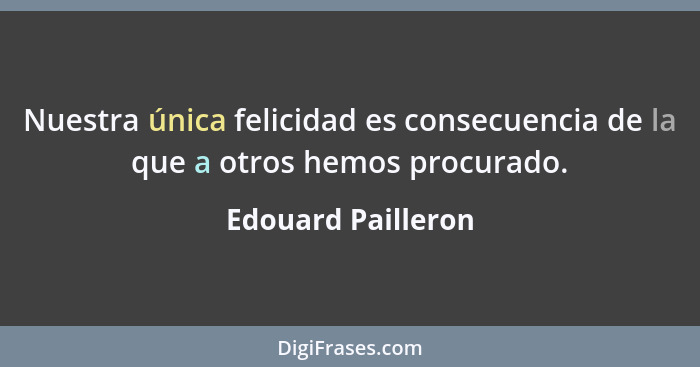 Nuestra única felicidad es consecuencia de la que a otros hemos procurado.... - Edouard Pailleron