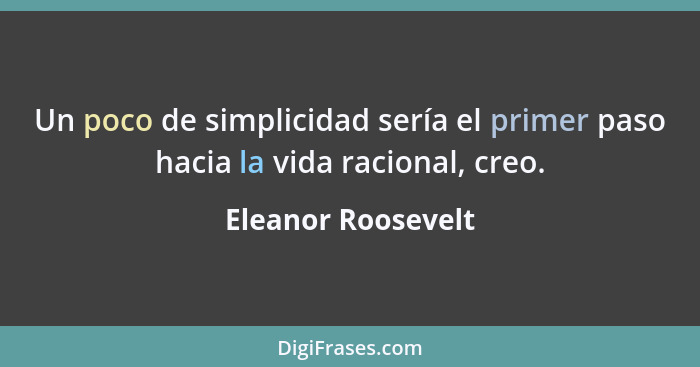 Un poco de simplicidad sería el primer paso hacia la vida racional, creo.... - Eleanor Roosevelt