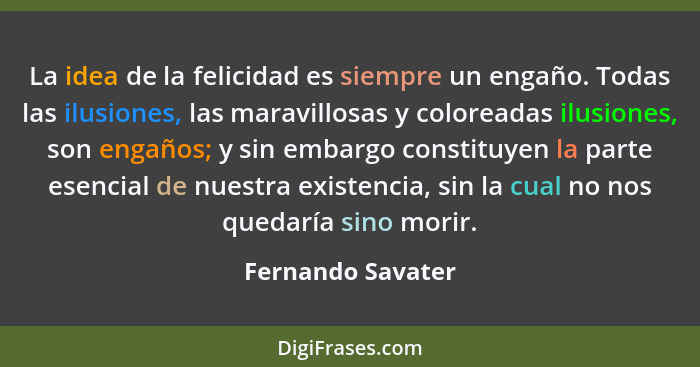 La idea de la felicidad es siempre un engaño. Todas las ilusiones, las maravillosas y coloreadas ilusiones, son engaños; y sin emba... - Fernando Savater