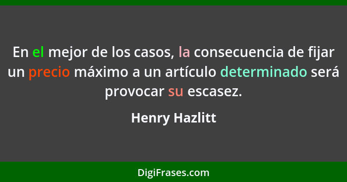 En el mejor de los casos, la consecuencia de fijar un precio máximo a un artículo determinado será provocar su escasez.... - Henry Hazlitt