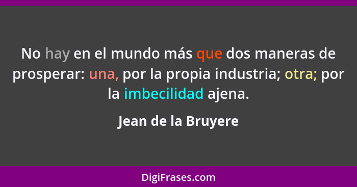 No hay en el mundo más que dos maneras de prosperar: una, por la propia industria; otra; por la imbecilidad ajena.... - Jean de la Bruyere