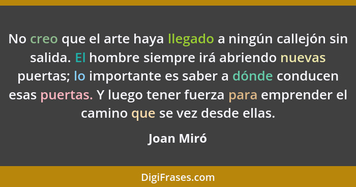 No creo que el arte haya llegado a ningún callejón sin salida. El hombre siempre irá abriendo nuevas puertas; lo importante es saber a dón... - Joan Miró