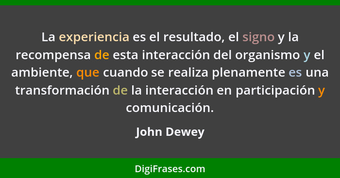 La experiencia es el resultado, el signo y la recompensa de esta interacción del organismo y el ambiente, que cuando se realiza plenament... - John Dewey
