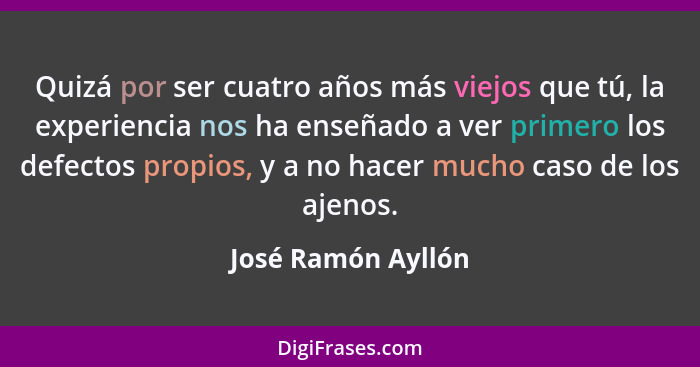 Quizá por ser cuatro años más viejos que tú, la experiencia nos ha enseñado a ver primero los defectos propios, y a no hacer mucho... - José Ramón Ayllón