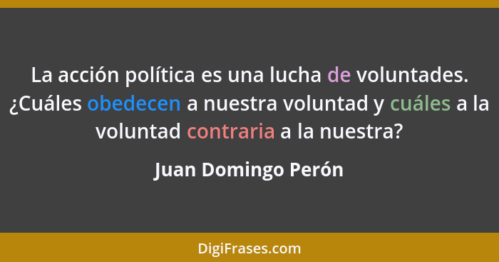 La acción política es una lucha de voluntades. ¿Cuáles obedecen a nuestra voluntad y cuáles a la voluntad contraria a la nuestra?... - Juan Domingo Perón