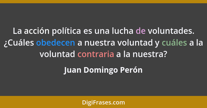 La acción política es una lucha de voluntades. ¿Cuáles obedecen a nuestra voluntad y cuáles a la voluntad contraria a la nuestra?... - Juan Domingo Perón