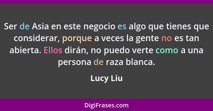 Ser de Asia en este negocio es algo que tienes que considerar, porque a veces la gente no es tan abierta. Ellos dirán, no puedo verte como... - Lucy Liu