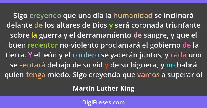 Sigo creyendo que una día la humanidad se inclinará delante de los altares de Dios y será coronada triunfante sobre la guerra y e... - Martin Luther King