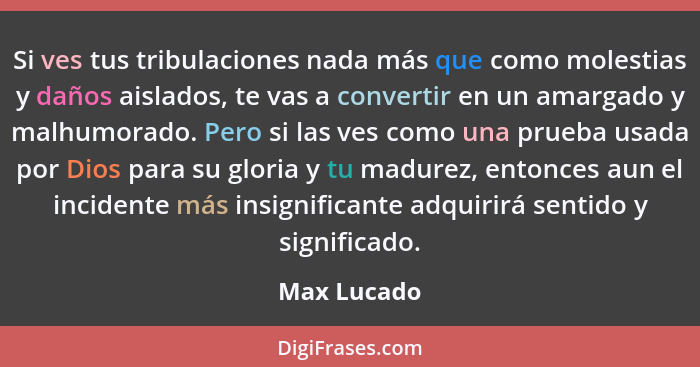 Si ves tus tribulaciones nada más que como molestias y daños aislados, te vas a convertir en un amargado y malhumorado. Pero si las ves c... - Max Lucado