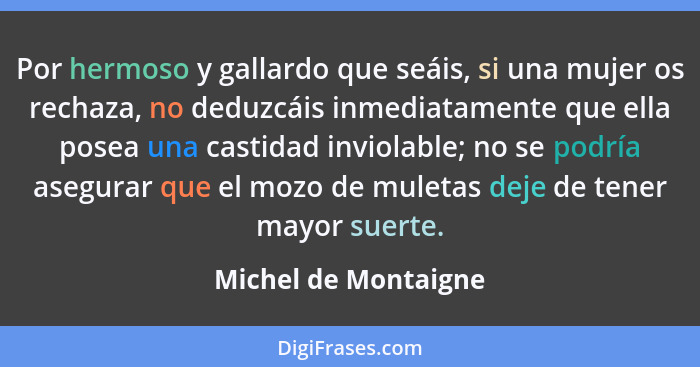 Por hermoso y gallardo que seáis, si una mujer os rechaza, no deduzcáis inmediatamente que ella posea una castidad inviolable; n... - Michel de Montaigne