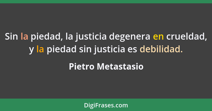 Sin la piedad, la justicia degenera en crueldad, y la piedad sin justicia es debilidad.... - Pietro Metastasio