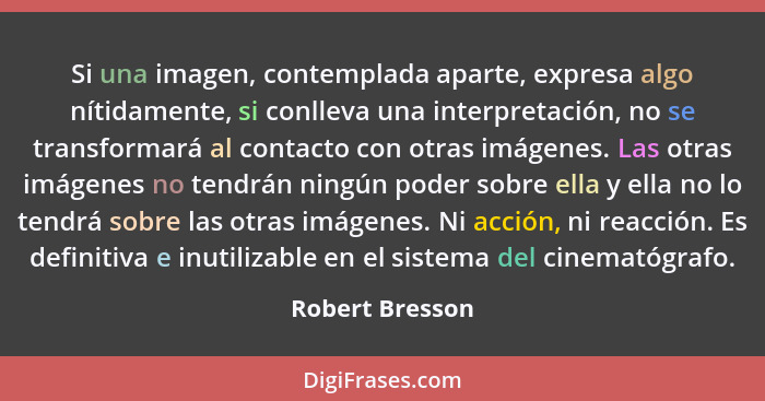 Si una imagen, contemplada aparte, expresa algo nítidamente, si conlleva una interpretación, no se transformará al contacto con otras... - Robert Bresson