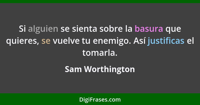 Si alguien se sienta sobre la basura que quieres, se vuelve tu enemigo. Así justificas el tomarla.... - Sam Worthington